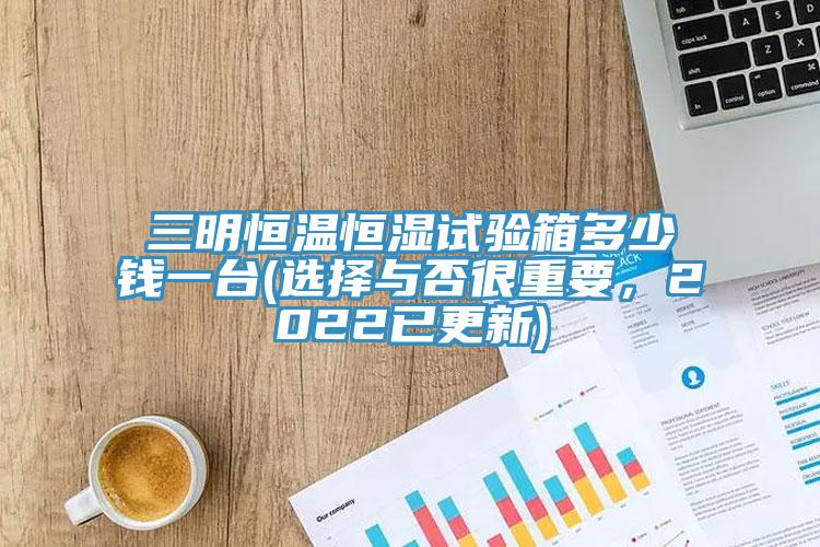 三明恒溫恒濕試驗箱多少錢一臺(選擇與否很重要，2022已更新)